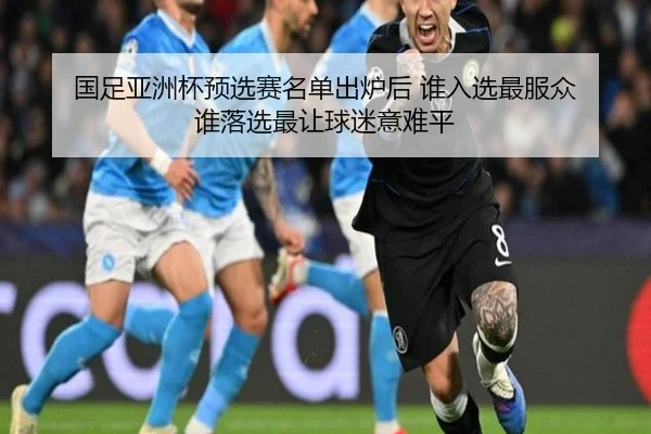 国足亚洲杯预选赛名单出炉后 谁入选最服众 谁落选最让球迷意难平